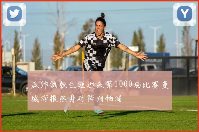 瓜帅执教生涯迎来第1000场比赛曼城海报热身对阵利物浦