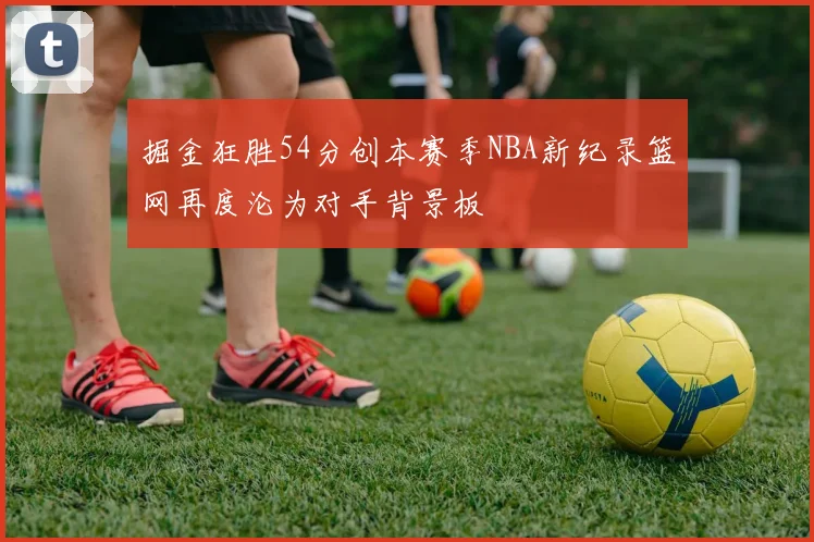 掘金狂胜54分创本赛季NBA新纪录篮网再度沦为对手背景板