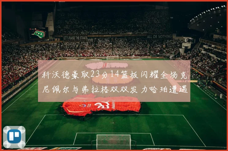 科沃德豪取23分14篮板闪耀全场克尼佩尔与弗拉格双双发力哈珀遭遇瓶颈表现低迷