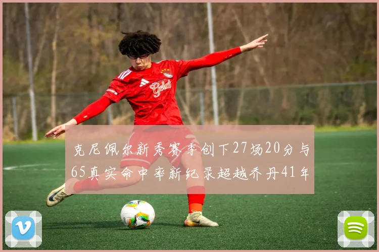 克尼佩尔新秀赛季创下27场20分与65真实命中率新纪录超越乔丹41年历史