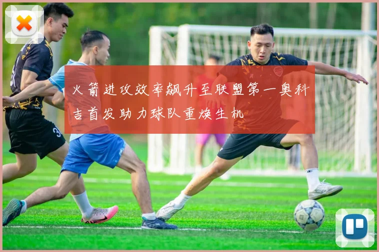 火箭进攻效率飙升至联盟第一奥科吉首发助力球队重焕生机