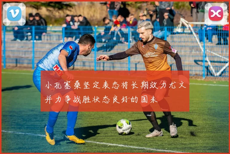 小孔塞桑坚定表态将长期效力尤文并力争战胜状态良好的国米