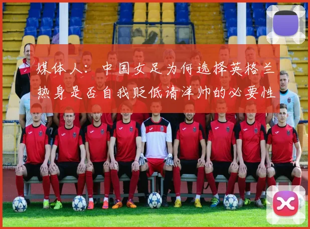 媒体人：中国女足为何选择英格兰热身是否自我贬低请洋帅的必要性何在