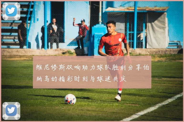维尼修斯双响助力球队胜利分享伯纳乌的精彩时刻与球迷共庆