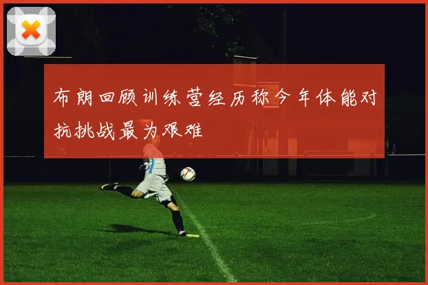 布朗回顾训练营经历称今年体能对抗挑战最为艰难