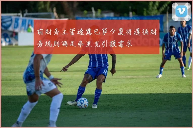 前财务主管透露巴萨今夏将遵循财务规则满足弗里克引援需求