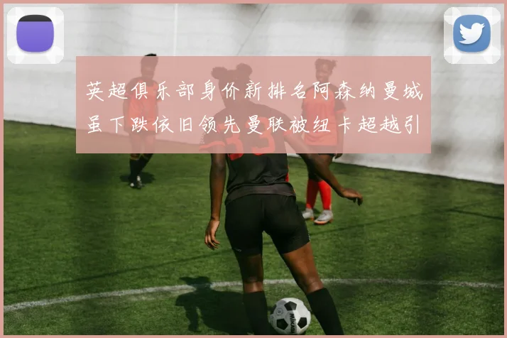 英超俱乐部身价新排名阿森纳曼城虽下跌依旧领先曼联被纽卡超越引关注