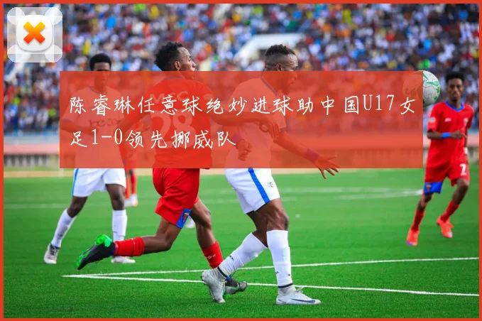 陈睿琳任意球绝妙进球助中国U17女足1-0领先挪威队