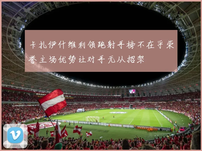 卡扎伊什维利领跑射手榜不在乎荣誉主场优势让对手无从招架