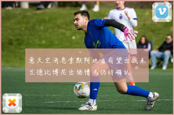 意天空消息索默阿坎吉有望出战米兰德比博尼出场情况仍待确认