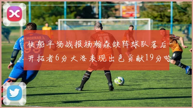 快船半场战报杨瀚森缺阵球队落后开拓者6分大洛表现出色贡献19分哈登也有14分进账