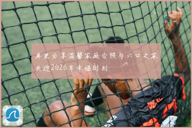 库里分享温馨家庭合照与六口之家共迎2026年幸福时刻