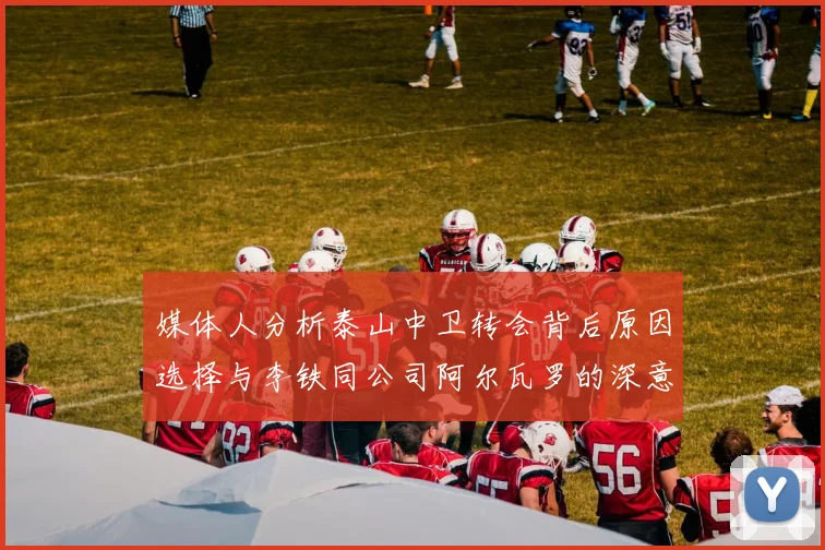 媒体人分析泰山中卫转会背后原因选择与李铁同公司阿尔瓦罗的深意