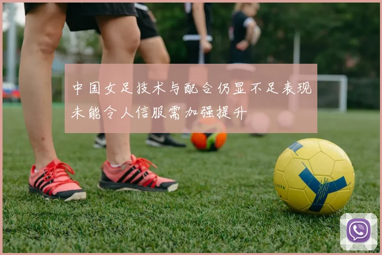 中国女足技术与配合仍显不足表现未能令人信服需加强提升