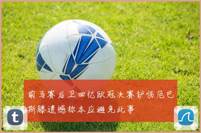 前马赛后卫回忆欧冠决赛铲伤范巴斯滕遗憾称本应避免此事