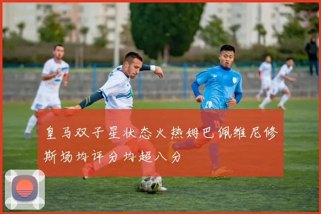 皇马双子星状态火热姆巴佩维尼修斯场均评分均超八分