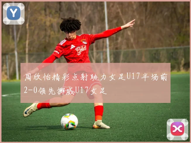 周欣怡精彩点射助力女足U17半场前2-0领先挪威U17女足