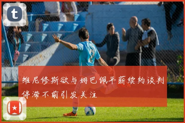 维尼修斯欲与姆巴佩平薪续约谈判停滞不前引发关注