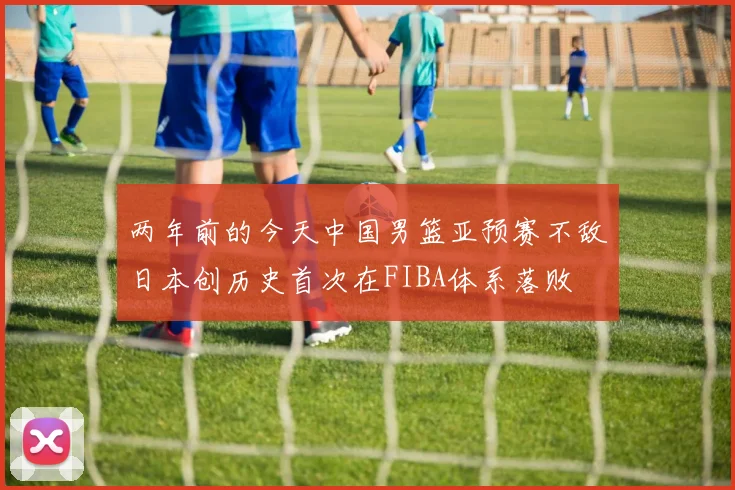 两年前的今天中国男篮亚预赛不敌日本创历史首次在FIBA体系落败
