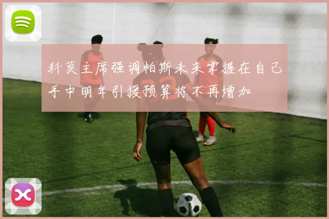 科莫主席强调帕斯未来掌握在自己手中明年引援预算将不再增加
