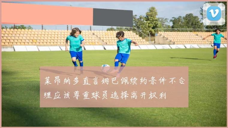 莱昂纳多直言姆巴佩续约条件不合理应该尊重球员选择离开权利
