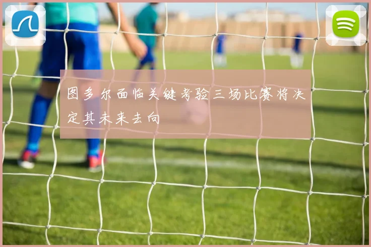图多尔面临关键考验三场比赛将决定其未来去向