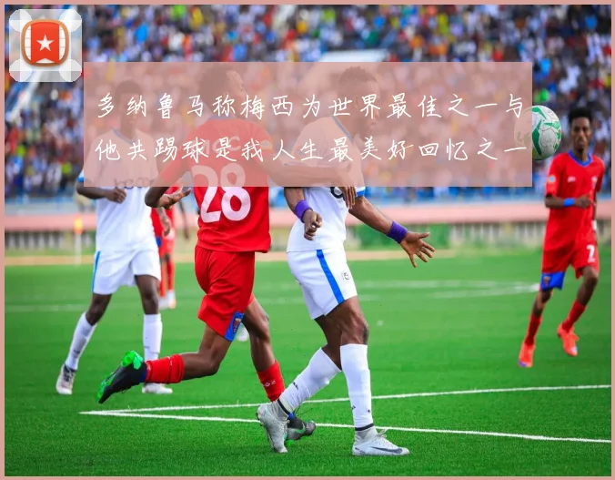 多纳鲁马称梅西为世界最佳之一与他共踢球是我人生最美好回忆之一