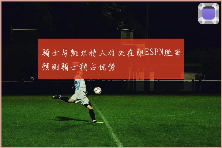 骑士与凯尔特人对决在即ESPN胜率预测骑士稍占优势
