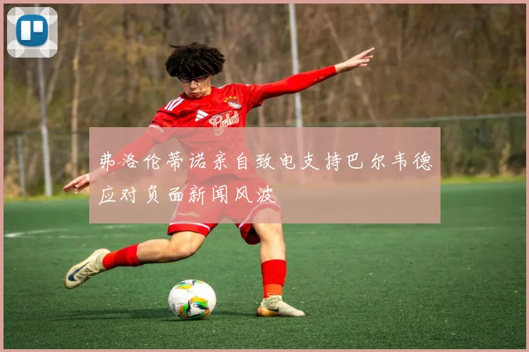 弗洛伦蒂诺亲自致电支持巴尔韦德应对负面新闻风波