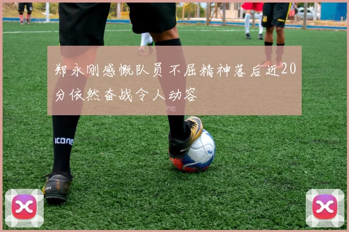 郑永刚感慨队员不屈精神落后近20分依然奋战令人动容