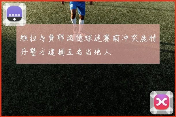 维拉与费耶诺德球迷赛前冲突鹿特丹警方逮捕五名当地人