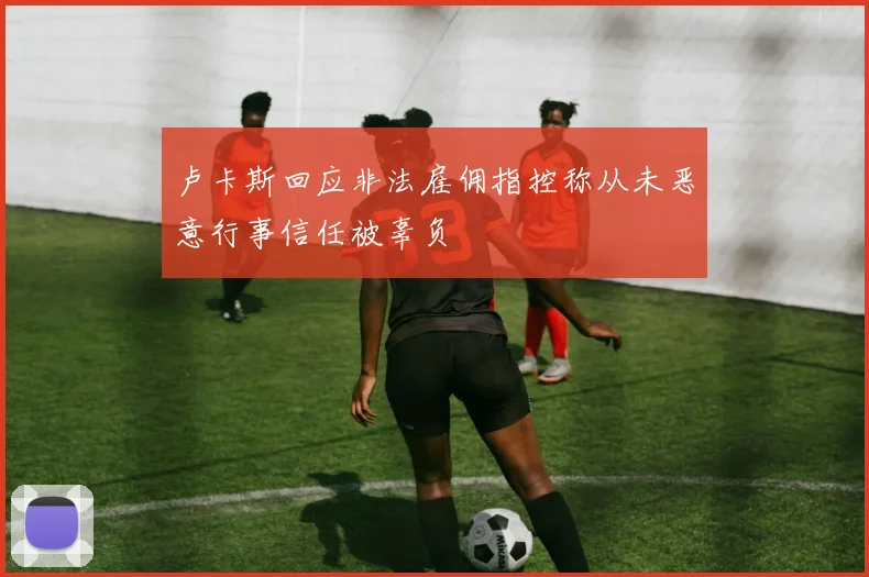 卢卡斯回应非法雇佣指控称从未恶意行事信任被辜负