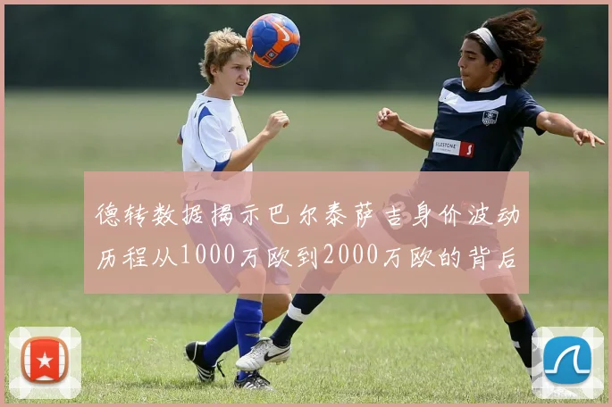 德转数据揭示巴尔泰萨吉身价波动历程从1000万欧到2000万欧的背后故事